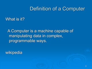 5
Definition of a Computer
What is it?
A Computer is a machine capable of
manipulating data in complex,
programmable ways.
wikipedia
 