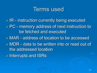 54
Terms used
 IR - instruction currently being executed
 PC - memory address of next instruction to
be fetched and executed
 MAR - address of location to be accessed
 MDR - data to be written into or read out of
the addressed location
 Interrupts and ISRs
 