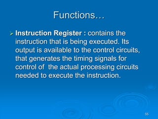 55
Functions…
 Instruction Register : contains the
instruction that is being executed. Its
output is available to the control circuits,
that generates the timing signals for
control of the actual processing circuits
needed to execute the instruction.
 