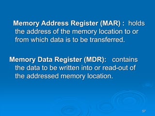 57
Memory Address Register (MAR) : holds
the address of the memory location to or
from which data is to be transferred.
Memory Data Register (MDR): contains
the data to be written into or read-out of
the addressed memory location.
 