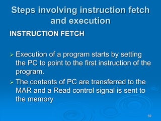 59
Steps involving instruction fetch
and execution
INSTRUCTION FETCH
 Execution of a program starts by setting
the PC to point to the first instruction of the
program.
 The contents of PC are transferred to the
MAR and a Read control signal is sent to
the memory
 