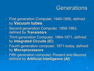 6
Generations
• First generation Computer, 1940-1956, defined
by Vacuum tubes.
• Second generation Computer, 1956-1963,
defined by Transistors
• Third generation Computer, 1964-1971, defined
by Integrated Circuits (IC)
• Fourth generation computer, 1971-today, defined
by Microprocessors
• Fifth generation computer, Present and Beyond,
defined by Artificial Intelligence (AI)
 
