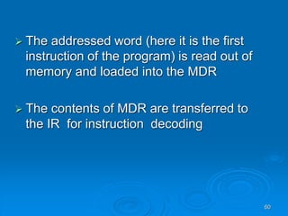60
 The addressed word (here it is the first
instruction of the program) is read out of
memory and loaded into the MDR
 The contents of MDR are transferred to
the IR for instruction decoding
 