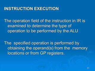 61
INSTRUCTION EXECUTION
The operation field of the instruction in IR is
examined to determine the type of
operation to be performed by the ALU
The specified operation is performed by
obtaining the operand(s) from the memory
locations or from GP registers.
 