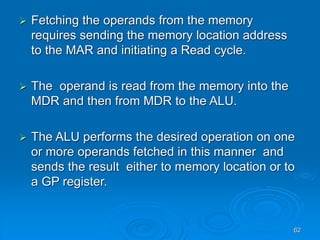 62
 Fetching the operands from the memory
requires sending the memory location address
to the MAR and initiating a Read cycle.
 The operand is read from the memory into the
MDR and then from MDR to the ALU.
 The ALU performs the desired operation on one
or more operands fetched in this manner and
sends the result either to memory location or to
a GP register.
 