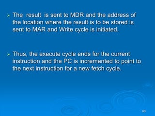 63
 The result is sent to MDR and the address of
the location where the result is to be stored is
sent to MAR and Write cycle is initiated.
 Thus, the execute cycle ends for the current
instruction and the PC is incremented to point to
the next instruction for a new fetch cycle.
 