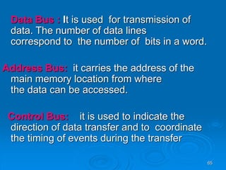 65
Data Bus : It is used for transmission of
data. The number of data lines
correspond to the number of bits in a word.
Address Bus: it carries the address of the
main memory location from where
the data can be accessed.
Control Bus: it is used to indicate the
direction of data transfer and to coordinate
the timing of events during the transfer
 