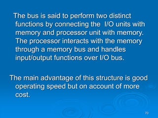 70
The bus is said to perform two distinct
functions by connecting the I/O units with
memory and processor unit with memory.
The processor interacts with the memory
through a memory bus and handles
input/output functions over I/O bus.
The main advantage of this structure is good
operating speed but on account of more
cost.
 