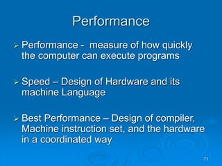 71
Performance
 Performance - measure of how quickly
the computer can execute programs
 Speed – Design of Hardware and its
machine Language
 Best Performance – Design of compiler,
Machine instruction set, and the hardware
in a coordinated way
 