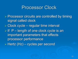 73
Processor Clock
 Processor circuits are controlled by timing
signal called clock
 Clock cycle – regular time interval
 If P – length of one clock cycle is an
important parameters that effects
processor performance
 Hertz (Hz) – cycles per second
 