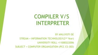 COMPILER V/S
INTERPRETER
BY ANUJYOTI DE
STREAM = INFORMATION TECHNOLOGY(2nd Year)
UNIVERSITY ROLL =11000222006
SUBJECT = COMPUTER ORGANIZATION (PCC CS-302)
 