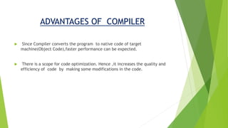 ADVANTAGES OF COMPILER
 Since Compiler converts the program to native code of target
machine(Object Code),faster performance can be expected.
 There is a scope for code optimization. Hence ,it increases the quality and
efficiency of code by making some modifications in the code.
 