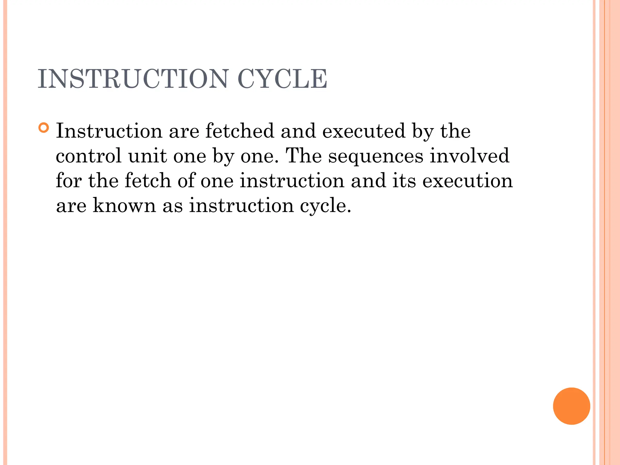 INSTRUCTION CYCLE
 Instruction are fetched and executed by the
control unit one by one. The sequences involved
for the fetch of one instruction and its execution
are known as instruction cycle.
 