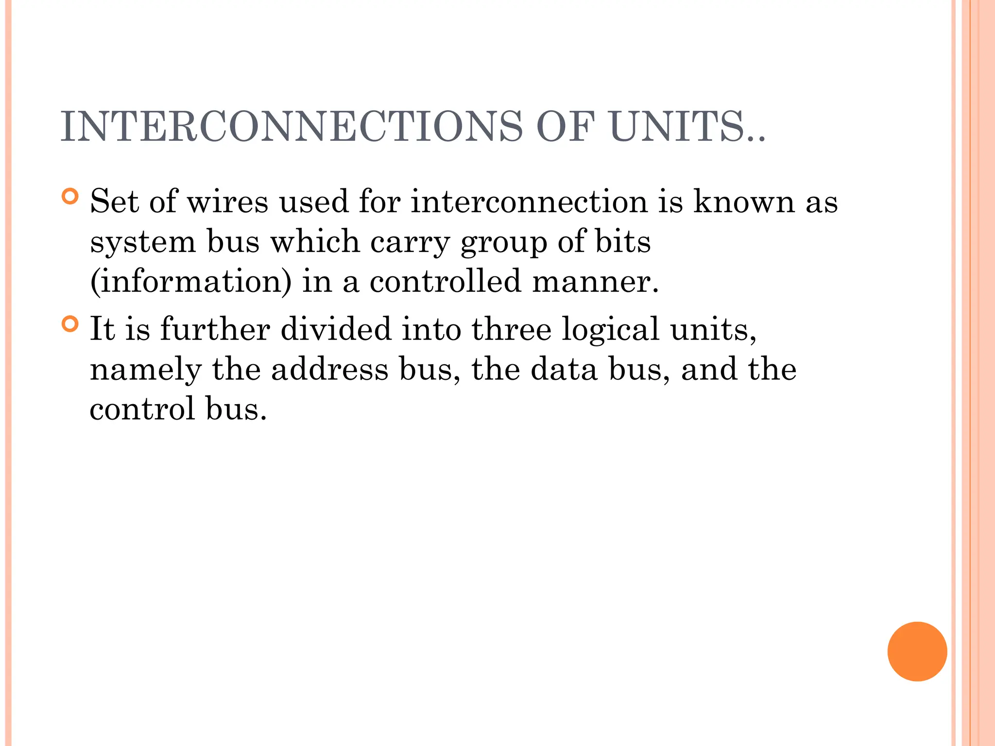 INTERCONNECTIONS OF UNITS..
 Set of wires used for interconnection is known as
system bus which carry group of bits
(information) in a controlled manner.
 It is further divided into three logical units,
namely the address bus, the data bus, and the
control bus.
 