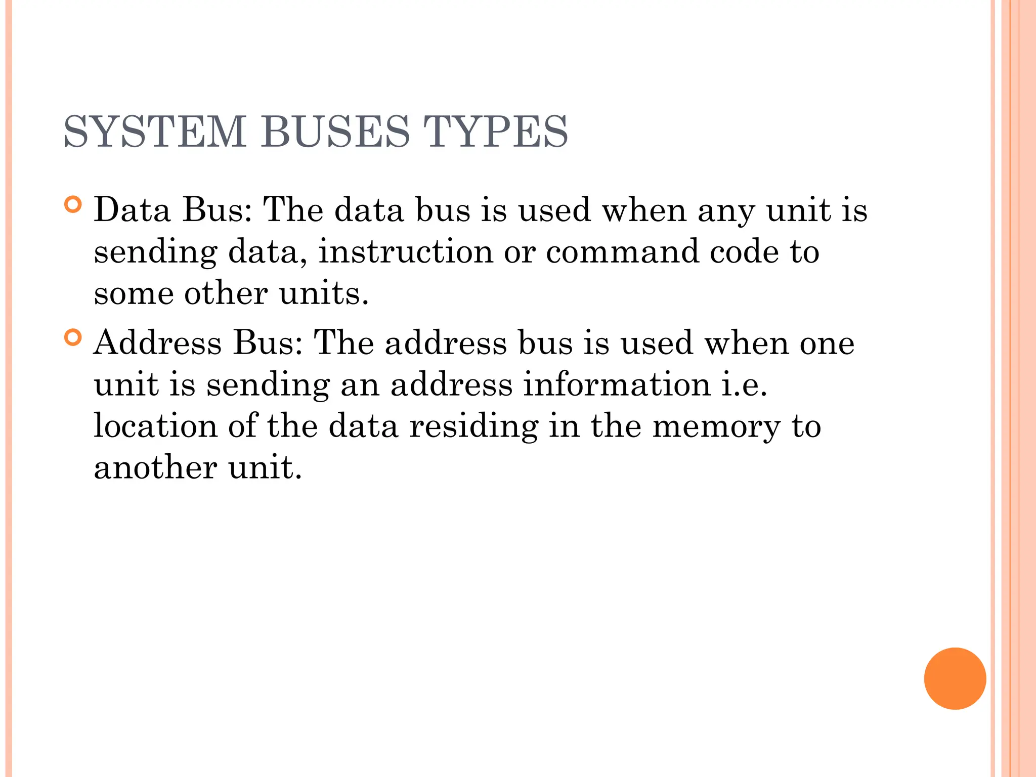 SYSTEM BUSES TYPES
 Data Bus: The data bus is used when any unit is
sending data, instruction or command code to
some other units.
 Address Bus: The address bus is used when one
unit is sending an address information i.e.
location of the data residing in the memory to
another unit.
 