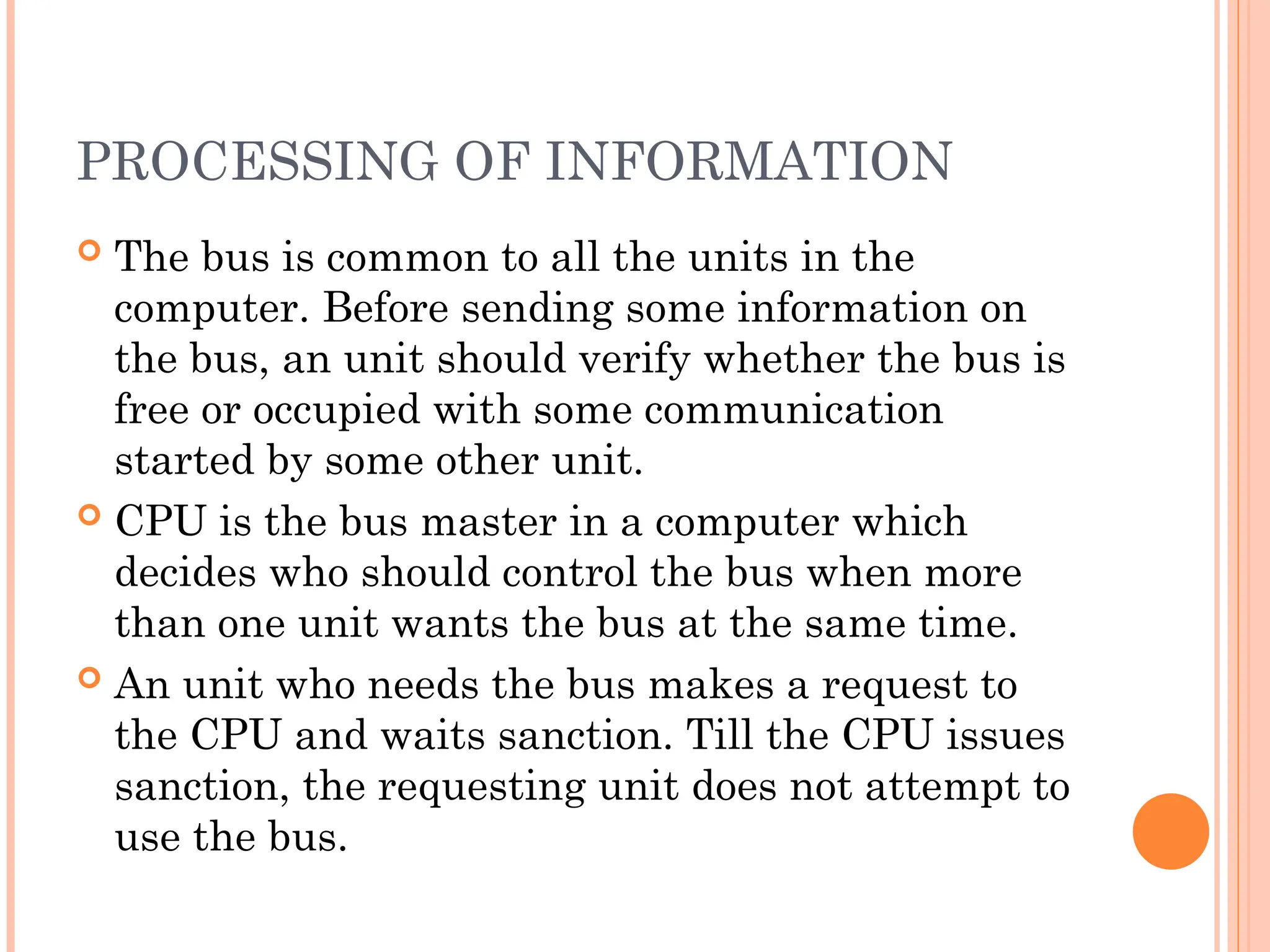 PROCESSING OF INFORMATION
 The bus is common to all the units in the
computer. Before sending some information on
the bus, an unit should verify whether the bus is
free or occupied with some communication
started by some other unit.
 CPU is the bus master in a computer which
decides who should control the bus when more
than one unit wants the bus at the same time.
 An unit who needs the bus makes a request to
the CPU and waits sanction. Till the CPU issues
sanction, the requesting unit does not attempt to
use the bus.
 