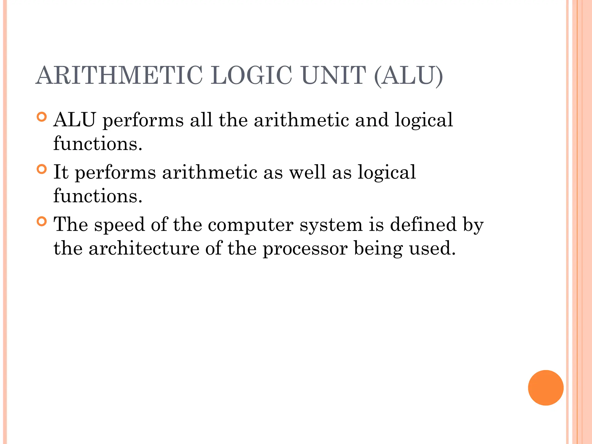 ARITHMETIC LOGIC UNIT (ALU)
 ALU performs all the arithmetic and logical
functions.
 It performs arithmetic as well as logical
functions.
 The speed of the computer system is defined by
the architecture of the processor being used.
 