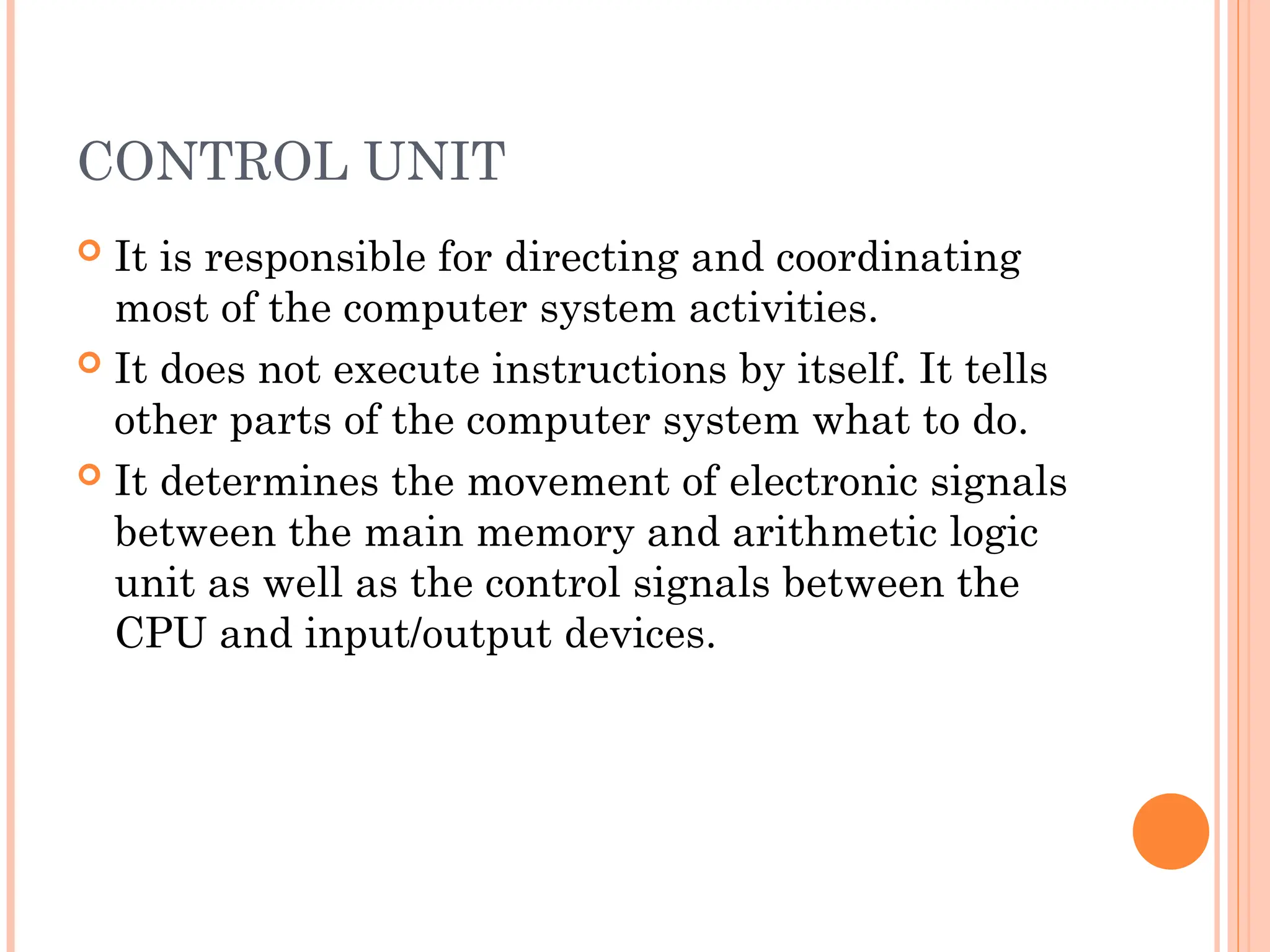 CONTROL UNIT
 It is responsible for directing and coordinating
most of the computer system activities.
 It does not execute instructions by itself. It tells
other parts of the computer system what to do.
 It determines the movement of electronic signals
between the main memory and arithmetic logic
unit as well as the control signals between the
CPU and input/output devices.
 