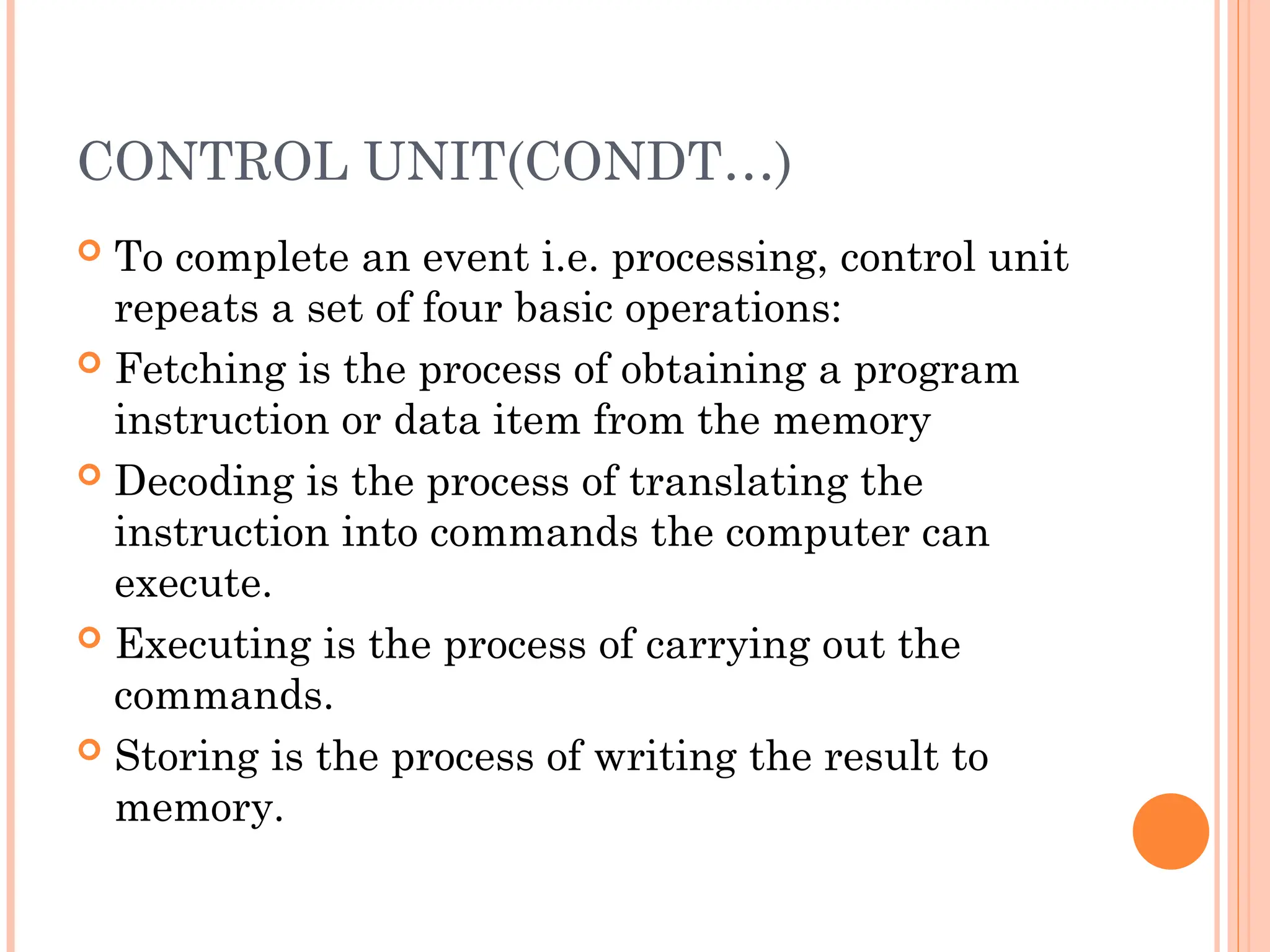 CONTROL UNIT(CONDT…)
 To complete an event i.e. processing, control unit
repeats a set of four basic operations:
 Fetching is the process of obtaining a program
instruction or data item from the memory
 Decoding is the process of translating the
instruction into commands the computer can
execute.
 Executing is the process of carrying out the
commands.
 Storing is the process of writing the result to
memory.
 