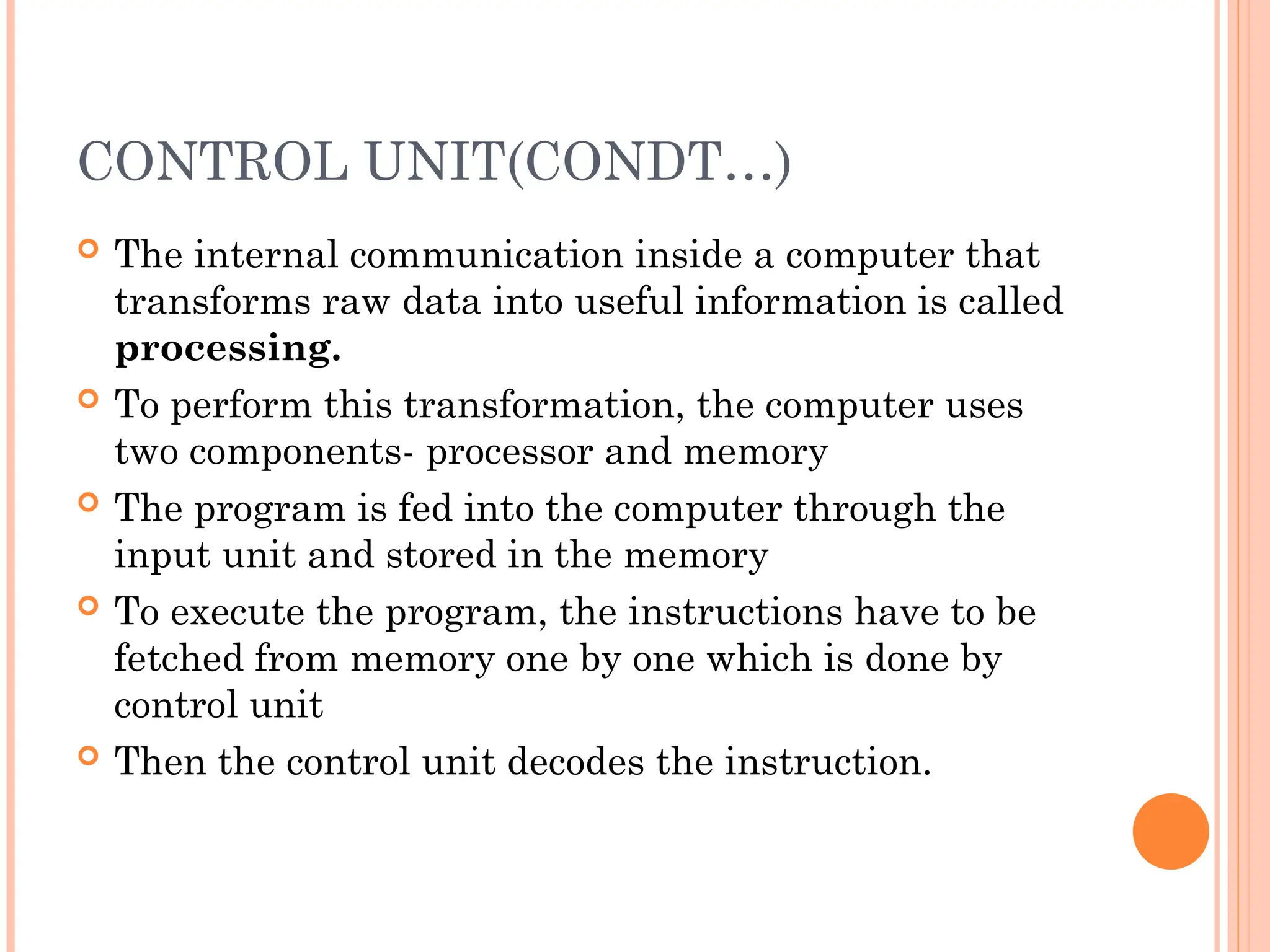 CONTROL UNIT(CONDT…)
 The internal communication inside a computer that
transforms raw data into useful information is called
processing.
 To perform this transformation, the computer uses
two components- processor and memory
 The program is fed into the computer through the
input unit and stored in the memory
 To execute the program, the instructions have to be
fetched from memory one by one which is done by
control unit
 Then the control unit decodes the instruction.
 