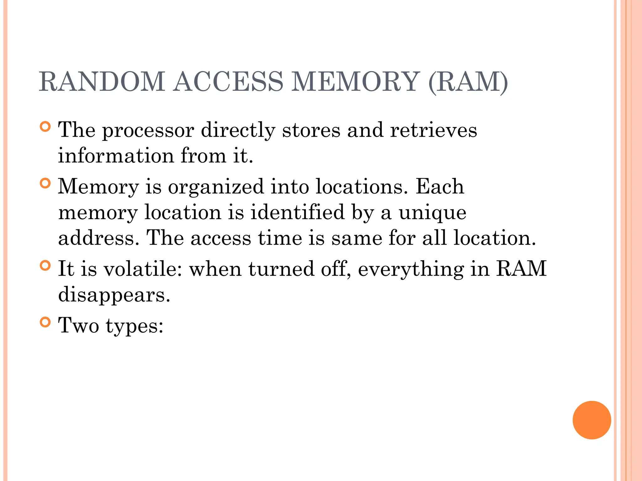RANDOM ACCESS MEMORY (RAM)
 The processor directly stores and retrieves
information from it.
 Memory is organized into locations. Each
memory location is identified by a unique
address. The access time is same for all location.
 It is volatile: when turned off, everything in RAM
disappears.
 Two types:
 