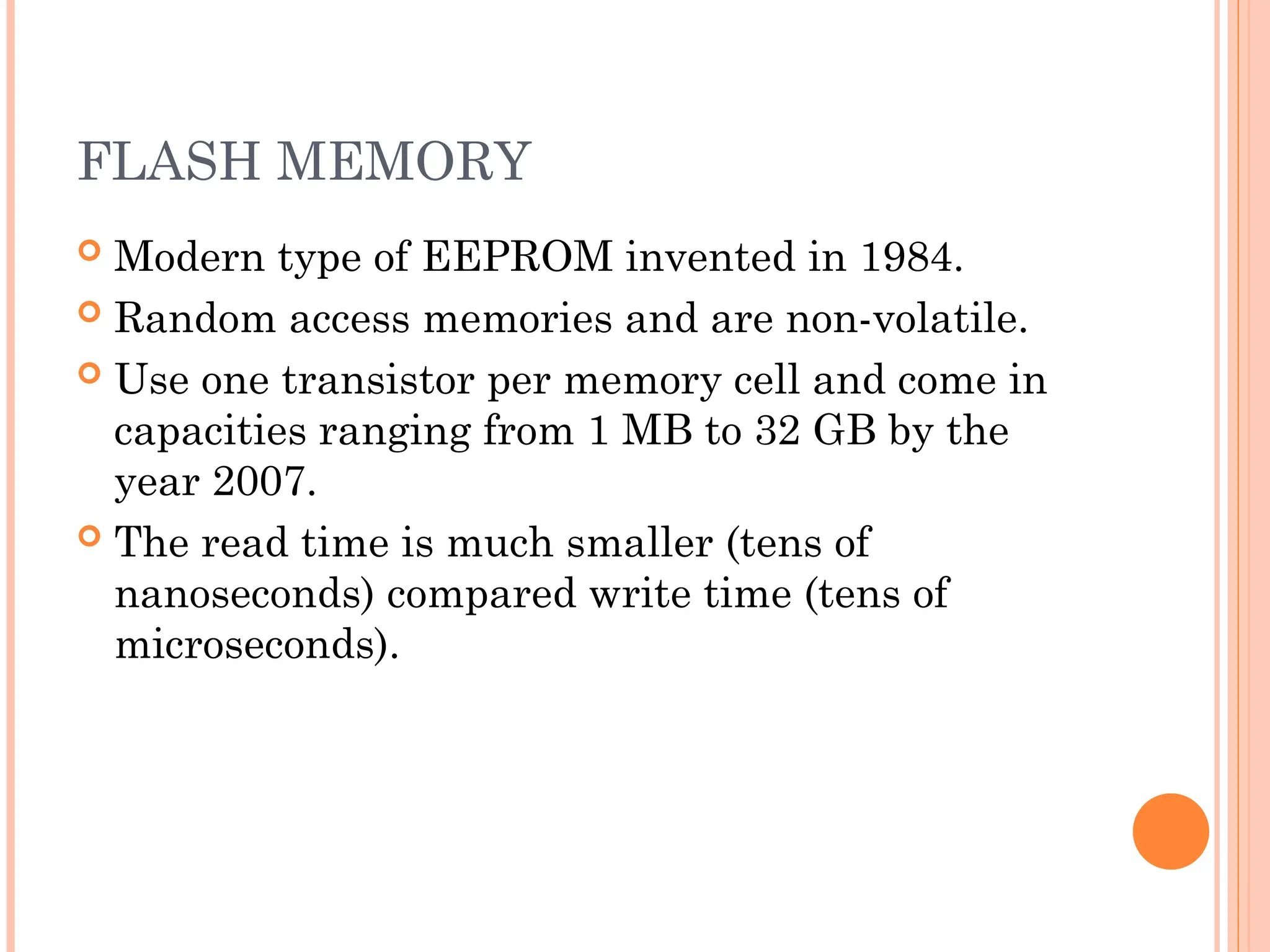 FLASH MEMORY
 Modern type of EEPROM invented in 1984.
 Random access memories and are non-volatile.
 Use one transistor per memory cell and come in
capacities ranging from 1 MB to 32 GB by the
year 2007.
 The read time is much smaller (tens of
nanoseconds) compared write time (tens of
microseconds).
 