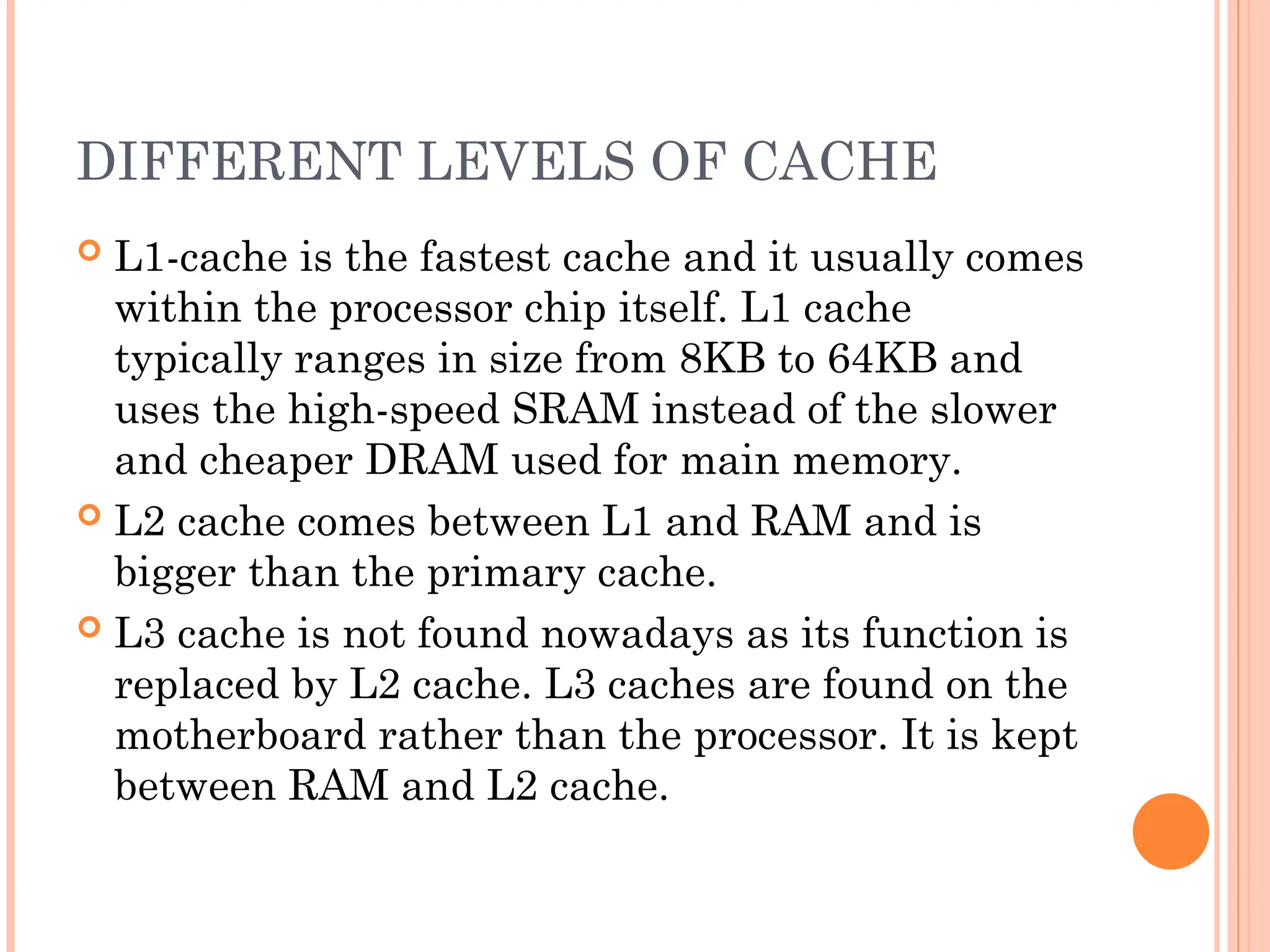DIFFERENT LEVELS OF CACHE
 L1-cache is the fastest cache and it usually comes
within the processor chip itself. L1 cache
typically ranges in size from 8KB to 64KB and
uses the high-speed SRAM instead of the slower
and cheaper DRAM used for main memory.
 L2 cache comes between L1 and RAM and is
bigger than the primary cache.
 L3 cache is not found nowadays as its function is
replaced by L2 cache. L3 caches are found on the
motherboard rather than the processor. It is kept
between RAM and L2 cache.
 