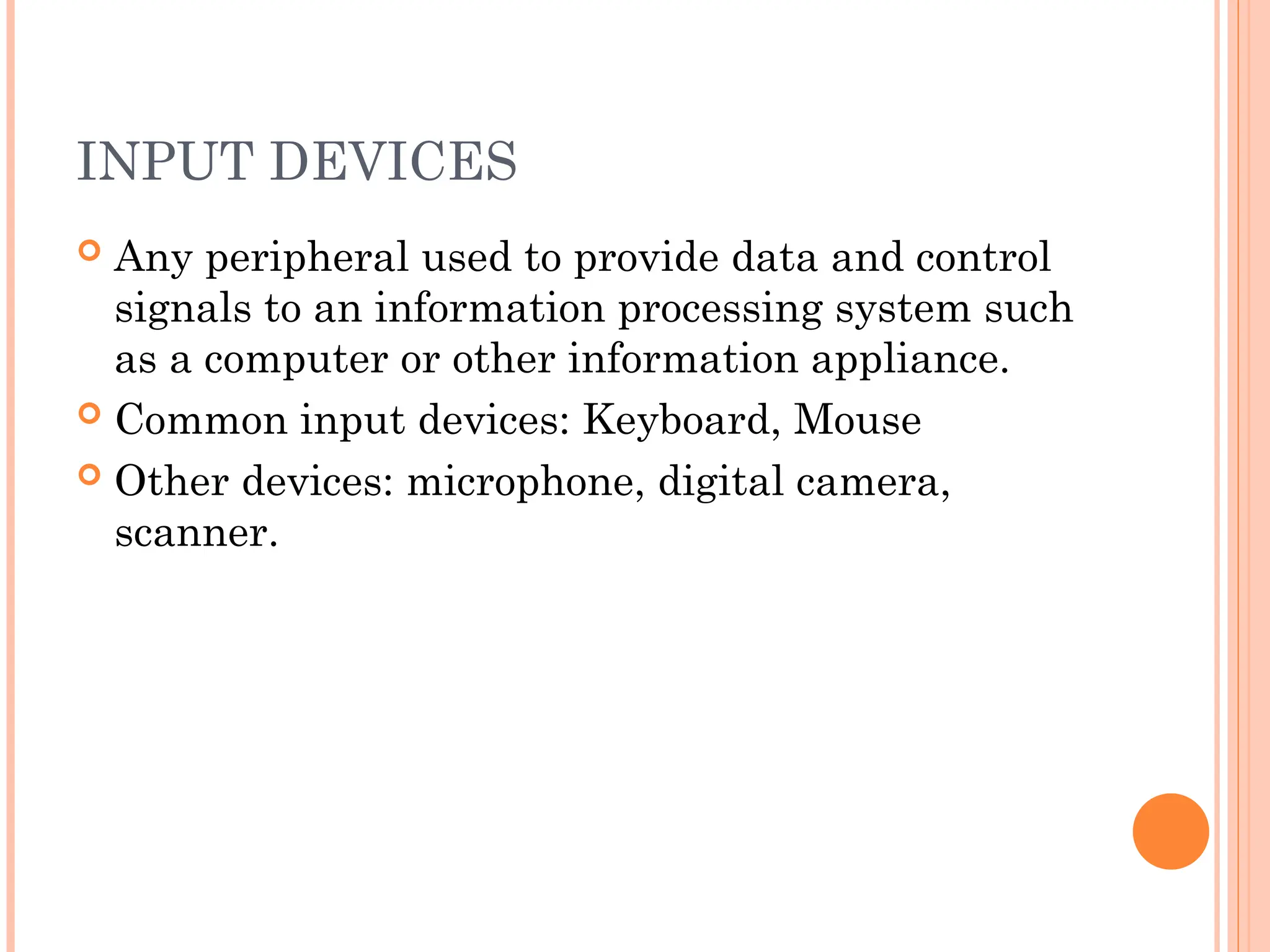 INPUT DEVICES
 Any peripheral used to provide data and control
signals to an information processing system such
as a computer or other information appliance.
 Common input devices: Keyboard, Mouse
 Other devices: microphone, digital camera,
scanner.
 