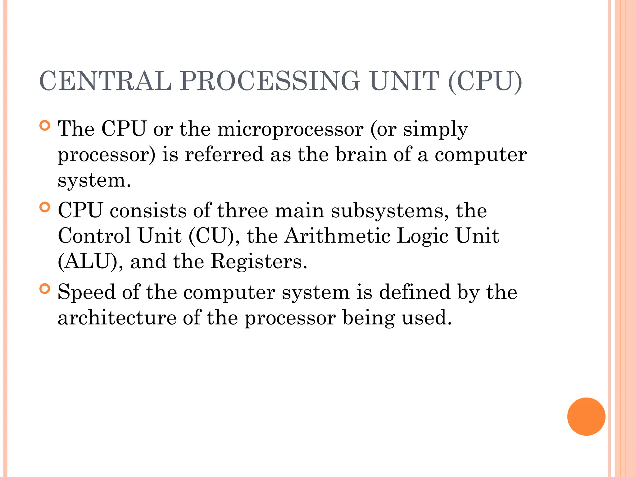 CENTRAL PROCESSING UNIT (CPU)
 The CPU or the microprocessor (or simply
processor) is referred as the brain of a computer
system.
 CPU consists of three main subsystems, the
Control Unit (CU), the Arithmetic Logic Unit
(ALU), and the Registers.
 Speed of the computer system is defined by the
architecture of the processor being used.
 