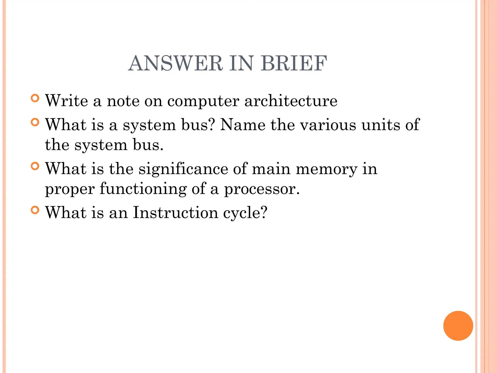 ANSWER IN BRIEF
 Write a note on computer architecture
 What is a system bus? Name the various units of
the system bus.
 What is the significance of main memory in
proper functioning of a processor.
 What is an Instruction cycle?
 