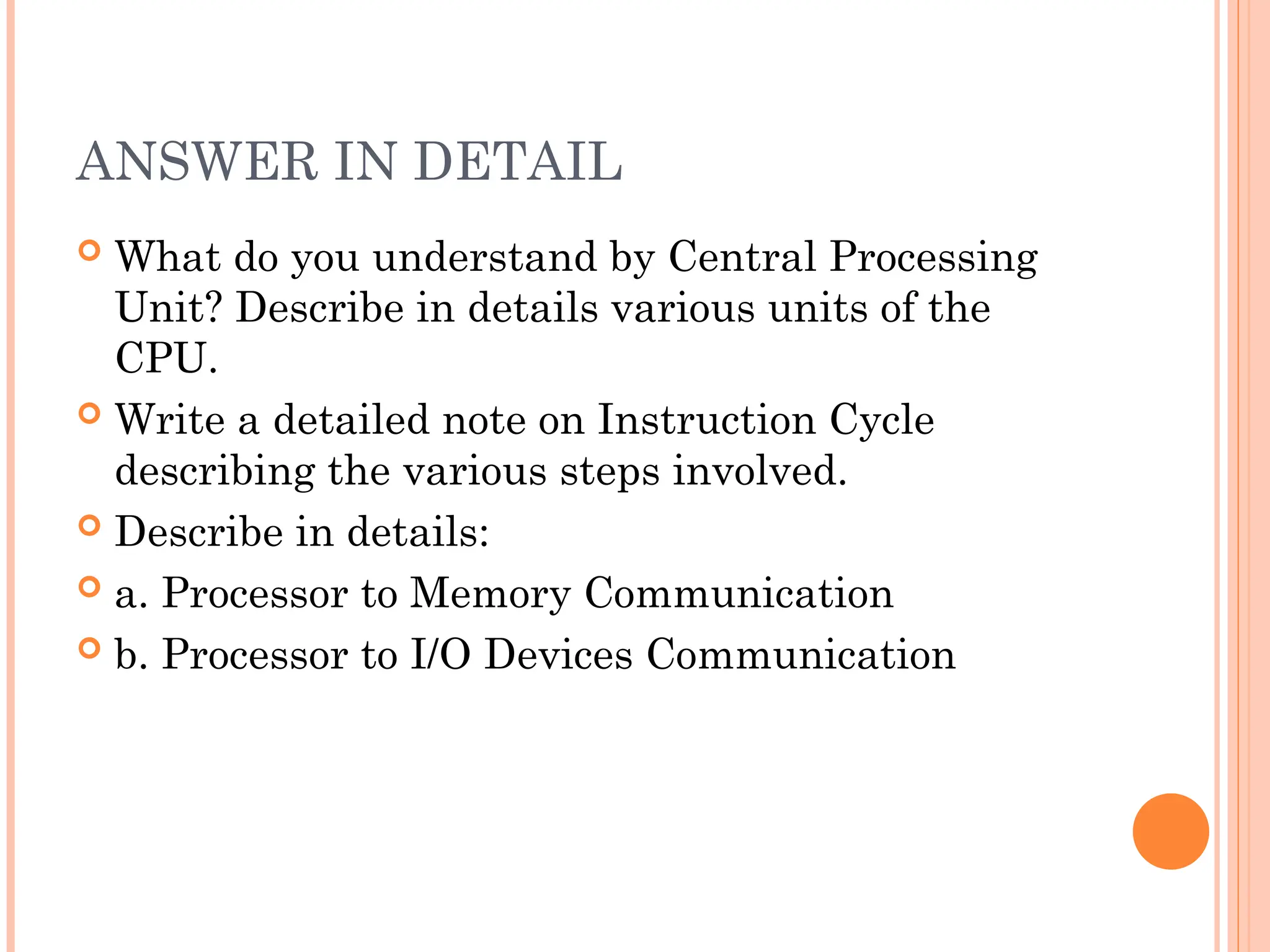 ANSWER IN DETAIL
 What do you understand by Central Processing
Unit? Describe in details various units of the
CPU.
 Write a detailed note on Instruction Cycle
describing the various steps involved.
 Describe in details:
 a. Processor to Memory Communication
 b. Processor to I/O Devices Communication
 