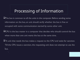 Processing of Information
The bus is common to all the units in the computer. Before sending some
information on the bus, an unit should verify whether the bus is free or
occupied with some communication started by some other unit.
CPU is the bus master in a computer that decides who should control the bus
when more than one unit wants the bus at the same time.
 A unit that needs the bus makes a request to the CPU and waits for sanction.
Till the CPU issues a sanction, the requesting unit does not attempt to use the
bus.
 
