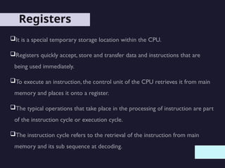 Registers
It is a special temporary storage location within the CPU.
Registers quickly accept, store and transfer data and instructions that are
being used immediately.
To execute an instruction, the control unit of the CPU retrieves it from main
memory and places it onto a register.
The typical operations that take place in the processing of instruction are part
of the instruction cycle or execution cycle.
The instruction cycle refers to the retrieval of the instruction from main
memory and its sub sequence at decoding.
 