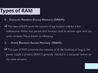 Types of RAM
1. Dynamic Random Access Memory (DRAM):
 This type of RAM retain the content of any location only for a few
milliseconds.Within that period, each location must be written again with the
same contents.This is known as refreshing.
2. Static Random Access Memory (SRAM):
 This type of RAM preserves the contents of all the locations as long as the
power supply is present. SRAM is generally included in a computer system by
the name of cache.
 