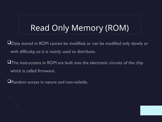 Read Only Memory (ROM)
Data stored in ROM cannot be modified, or can be modified only slowly or
with difficulty, so it is mainly used to distribute.
The instructions in ROM are built into the electronic circuits of the chip
which is called firmware.
Random access in nature and non-volatile.
 