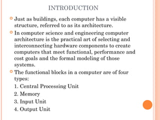 INTRODUCTION
 Just as buildings, each computer has a visible
structure, referred to as its architecture.
 In computer science and engineering computer
architecture is the practical art of selecting and
interconnecting hardware components to create
computers that meet functional, performance and
cost goals and the formal modeling of those
systems.
 The functional blocks in a computer are of four
types:
1. Central Processing Unit
2. Memory
3. Input Unit
4. Output Unit
 