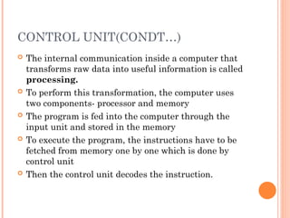 CONTROL UNIT(CONDT…)
 The internal communication inside a computer that
transforms raw data into useful information is called
processing.
 To perform this transformation, the computer uses
two components- processor and memory
 The program is fed into the computer through the
input unit and stored in the memory
 To execute the program, the instructions have to be
fetched from memory one by one which is done by
control unit
 Then the control unit decodes the instruction.
 