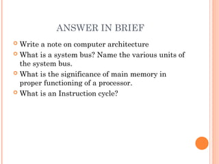 ANSWER IN BRIEF
 Write a note on computer architecture
 What is a system bus? Name the various units of
the system bus.
 What is the significance of main memory in
proper functioning of a processor.
 What is an Instruction cycle?
 