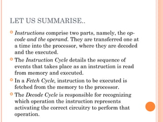 LET US SUMMARISE..
 Instructions comprise two parts, namely, the op-
code and the operand. They are transferred one at
a time into the processor, where they are decoded
and the executed.
 The Instruction Cycle details the sequence of
events that takes place as an instruction is read
from memory and executed.
 In a Fetch Cycle, instruction to be executed is
fetched from the memory to the processor.
 The Decode Cycle is responsible for recognizing
which operation the instruction represents
activating the correct circuitry to perform that
operation.
 
