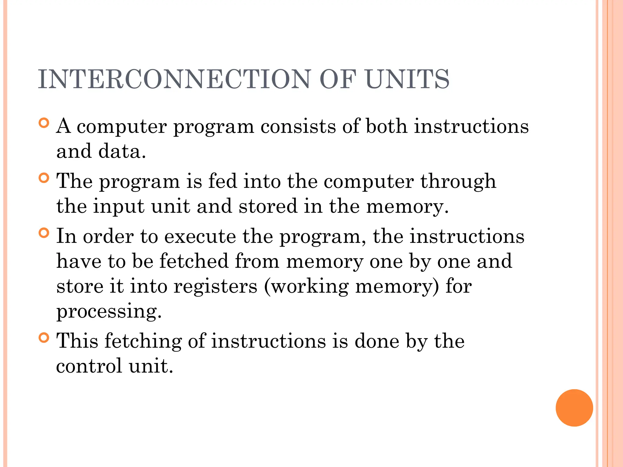 INTERCONNECTION OF UNITS
 A computer program consists of both instructions
and data.
 The program is fed into the computer through
the input unit and stored in the memory.
 In order to execute the program, the instructions
have to be fetched from memory one by one and
store it into registers (working memory) for
processing.
 This fetching of instructions is done by the
control unit.
 