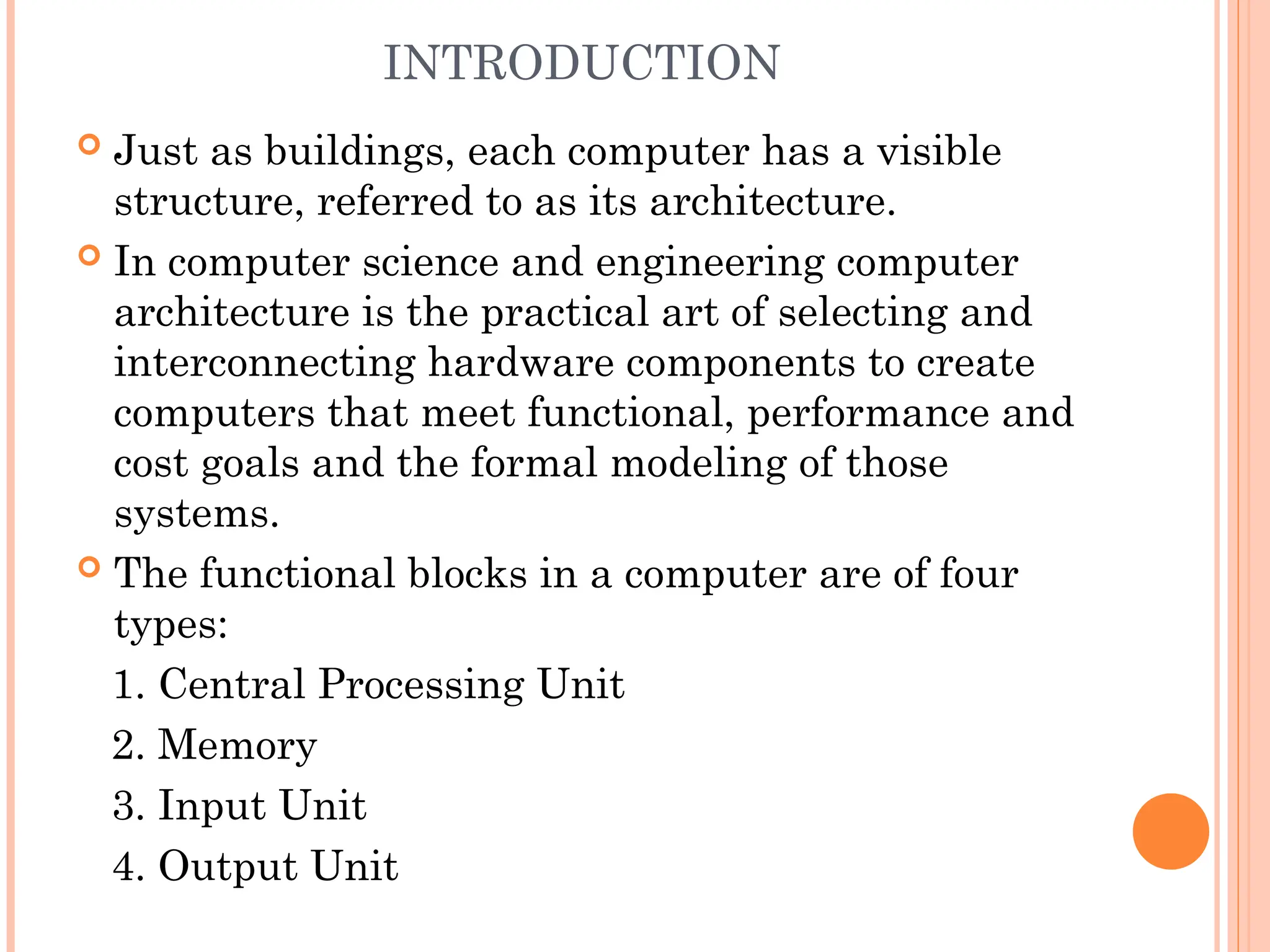 INTRODUCTION
 Just as buildings, each computer has a visible
structure, referred to as its architecture.
 In computer science and engineering computer
architecture is the practical art of selecting and
interconnecting hardware components to create
computers that meet functional, performance and
cost goals and the formal modeling of those
systems.
 The functional blocks in a computer are of four
types:
1. Central Processing Unit
2. Memory
3. Input Unit
4. Output Unit
 