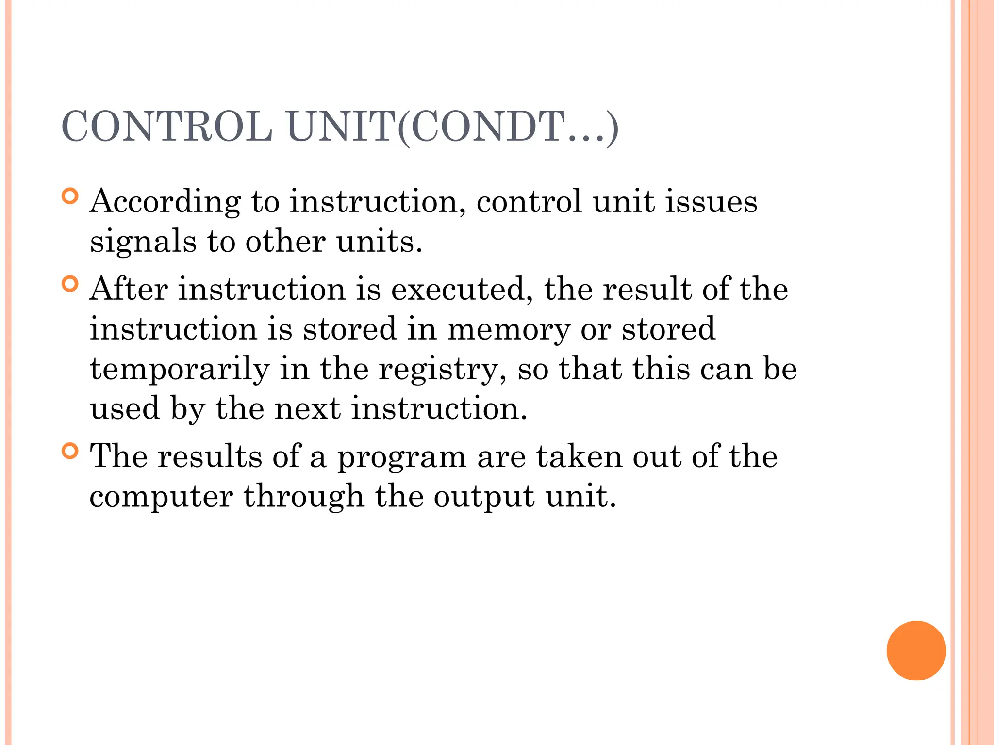 CONTROL UNIT(CONDT…)
 According to instruction, control unit issues
signals to other units.
 After instruction is executed, the result of the
instruction is stored in memory or stored
temporarily in the registry, so that this can be
used by the next instruction.
 The results of a program are taken out of the
computer through the output unit.
 