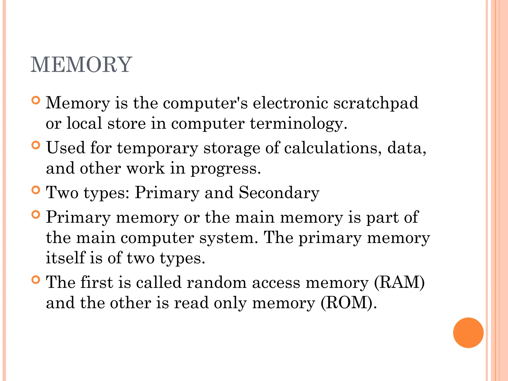 MEMORY
 Memory is the computer's electronic scratchpad
or local store in computer terminology.
 Used for temporary storage of calculations, data,
and other work in progress.
 Two types: Primary and Secondary
 Primary memory or the main memory is part of
the main computer system. The primary memory
itself is of two types.
 The first is called random access memory (RAM)
and the other is read only memory (ROM).
 