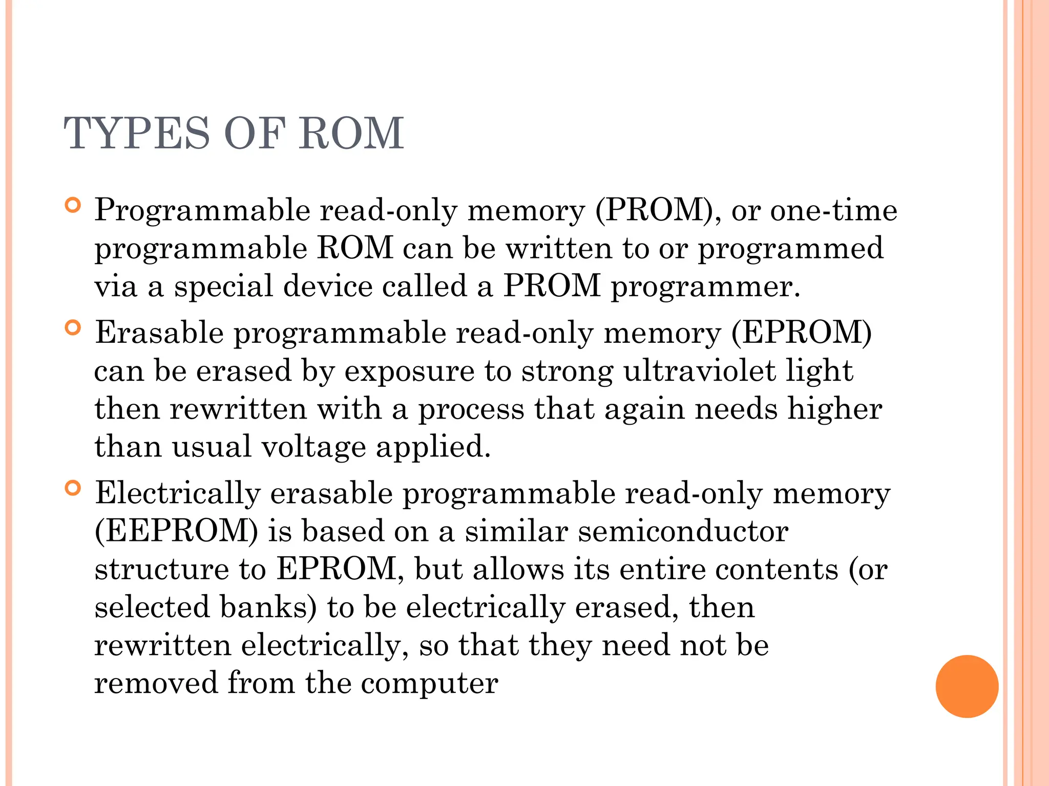 TYPES OF ROM
 Programmable read-only memory (PROM), or one-time
programmable ROM can be written to or programmed
via a special device called a PROM programmer.
 Erasable programmable read-only memory (EPROM)
can be erased by exposure to strong ultraviolet light
then rewritten with a process that again needs higher
than usual voltage applied.
 Electrically erasable programmable read-only memory
(EEPROM) is based on a similar semiconductor
structure to EPROM, but allows its entire contents (or
selected banks) to be electrically erased, then
rewritten electrically, so that they need not be
removed from the computer
 