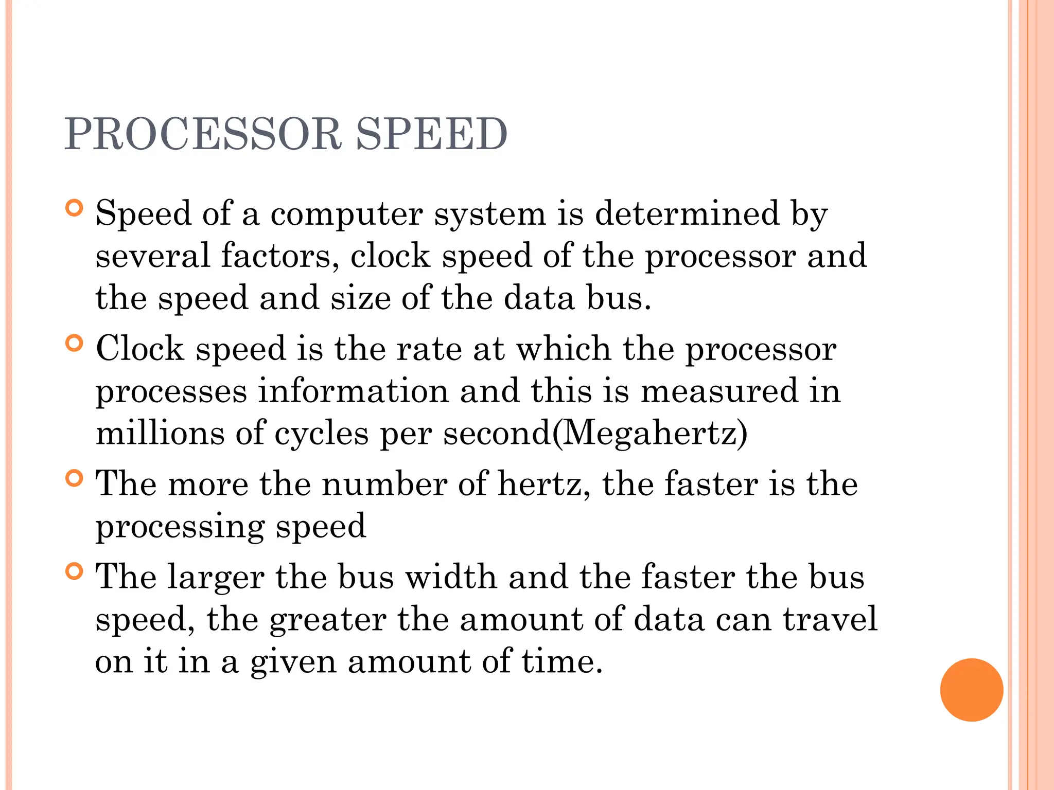PROCESSOR SPEED
 Speed of a computer system is determined by
several factors, clock speed of the processor and
the speed and size of the data bus.
 Clock speed is the rate at which the processor
processes information and this is measured in
millions of cycles per second(Megahertz)
 The more the number of hertz, the faster is the
processing speed
 The larger the bus width and the faster the bus
speed, the greater the amount of data can travel
on it in a given amount of time.
 