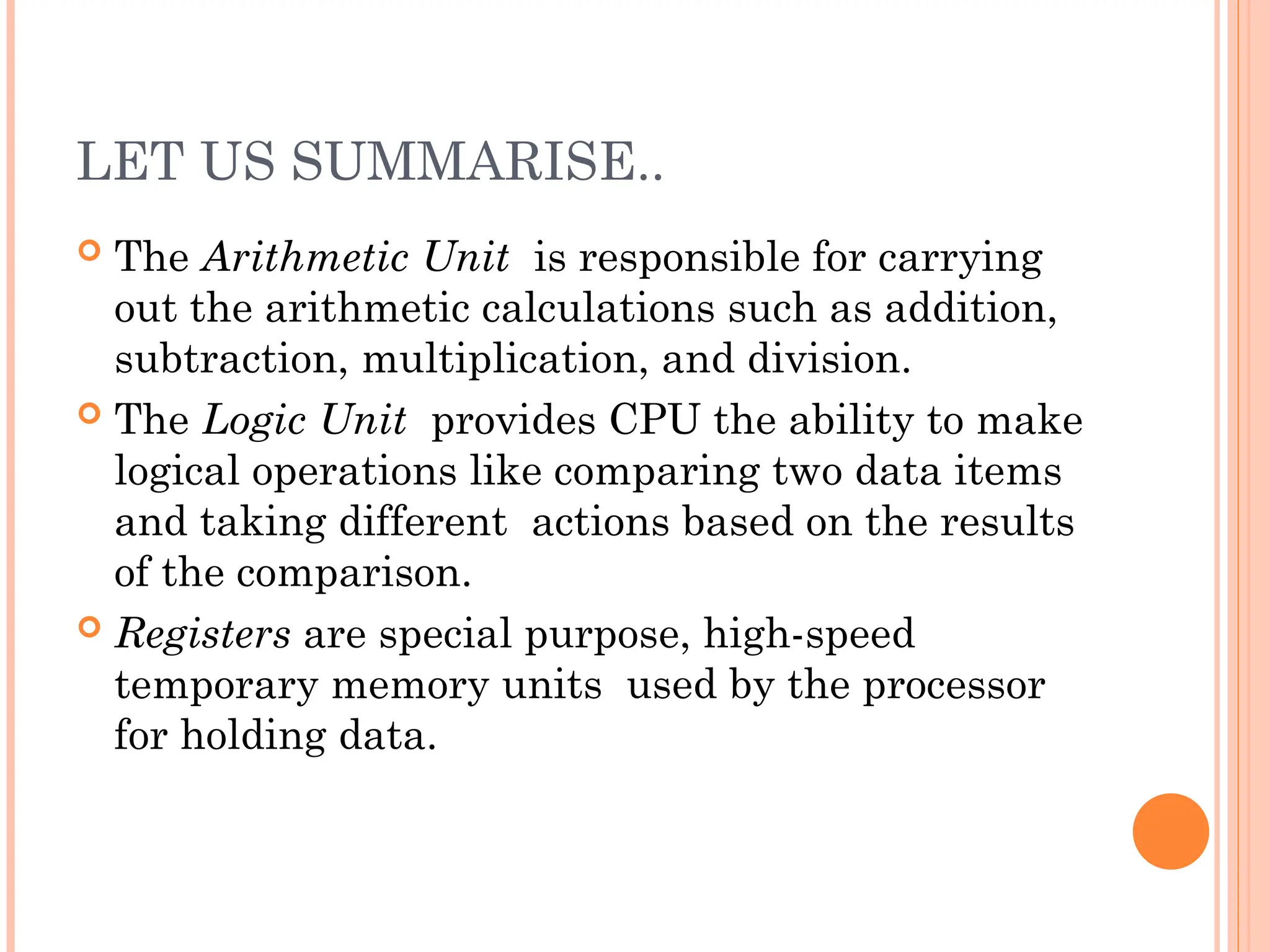LET US SUMMARISE..
 The Arithmetic Unit is responsible for carrying
out the arithmetic calculations such as addition,
subtraction, multiplication, and division.
 The Logic Unit provides CPU the ability to make
logical operations like comparing two data items
and taking different actions based on the results
of the comparison.
 Registers are special purpose, high-speed
temporary memory units used by the processor
for holding data.
 