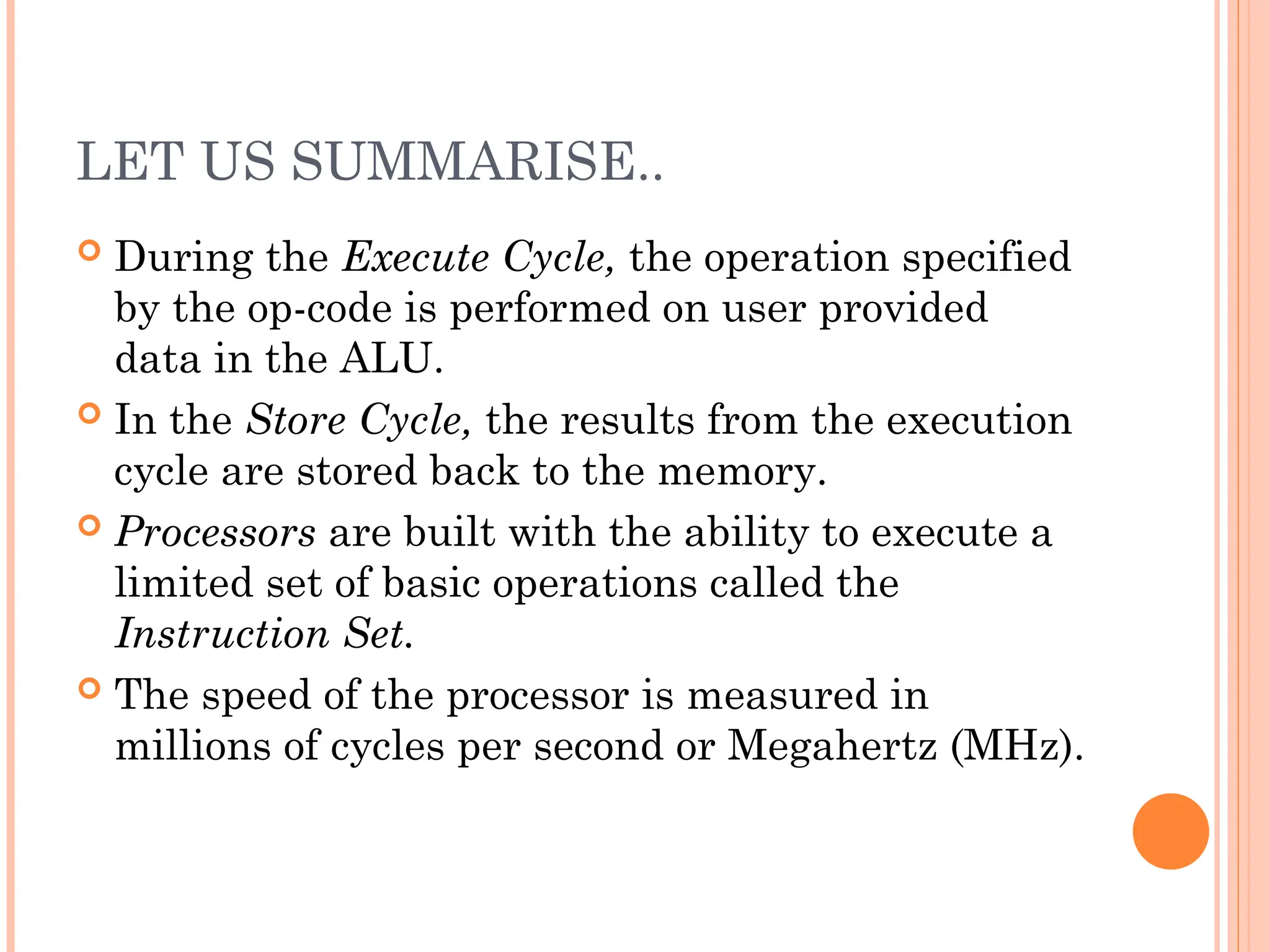 LET US SUMMARISE..
 During the Execute Cycle, the operation specified
by the op-code is performed on user provided
data in the ALU.
 In the Store Cycle, the results from the execution
cycle are stored back to the memory.
 Processors are built with the ability to execute a
limited set of basic operations called the
Instruction Set.
 The speed of the processor is measured in
millions of cycles per second or Megahertz (MHz).
 