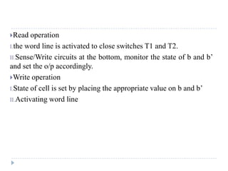 Read operation
I.the word line is activated to close switches T1 and T2.
II.Sense/Write circuits at the bottom, monitor the state of b and b’
and set the o/p accordingly.
Write operation
I.State of cell is set by placing the appropriate value on b and b’
II.Activating word line
 