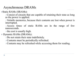 Asynchronous DRAMs
Static RAMs (SRAMs):
Consist of circuits that are capable of retaining their state as long
as the power is applied.
Volatile memories, because their contents are lost when power is
interrupted.
Access times of static RAMs are in the range of few
nanoseconds.
the cost is usually high.
 Dynamic RAMs (DRAMs):
Do not retain their state indefinitely.
Contents must be periodically refreshed.
Contents may be refreshed while accessing them for reading.
 