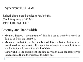 Synchronous DRAMs
Refresh circuits are included (every 64ms).
Clock frequency > 100 MHz
Intel PC100 and PC133
Latency and Bandwidth
• Memory latency – the amount of time it takes to transfer a word of
data to or from the memory.
• Memory bandwidth – the number of bits or bytes that can be
transferred in one second. It is used to measure how much time is
needed to transfer an entire block of data.
• Bandwidth is the product of the rate at which data are transferred
(and accessed) and the width of the data bus.
 